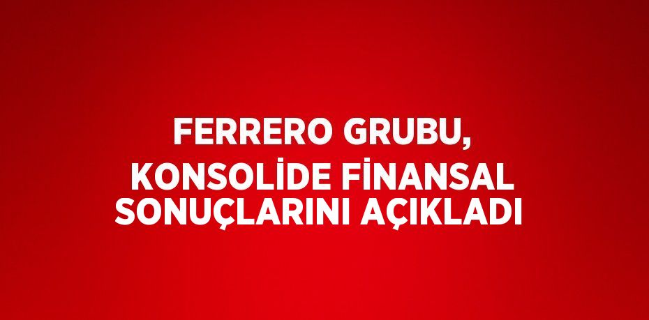 FERRERO GRUBU, KONSOLİDE FİNANSAL SONUÇLARINI AÇIKLADI