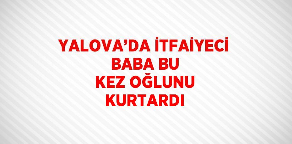 YALOVA’DA İTFAİYECİ BABA BU KEZ OĞLUNU KURTARDI