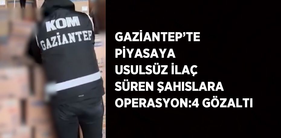 GAZİANTEP’TE PİYASAYA USULSÜZ İLAÇ SÜREN ŞAHISLARA OPERASYON:4 GÖZALTI