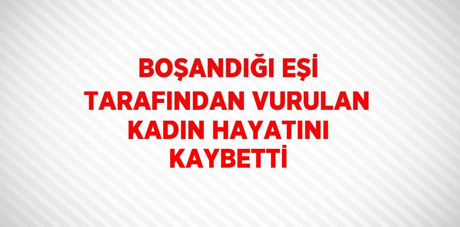 BOŞANDIĞI EŞİ TARAFINDAN VURULAN KADIN HAYATINI KAYBETTİ