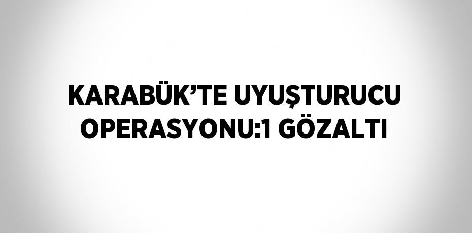 KARABÜK’TE UYUŞTURUCU OPERASYONU:1 GÖZALTI