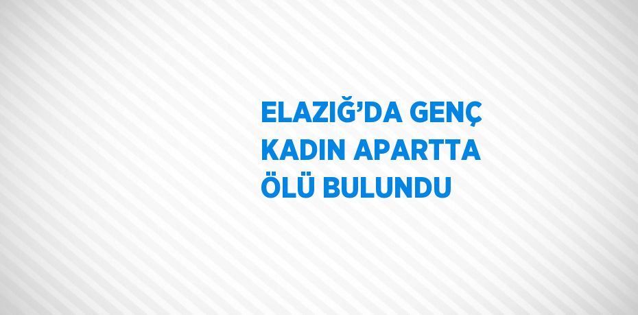 ELAZIĞ’DA GENÇ KADIN APARTTA ÖLÜ BULUNDU