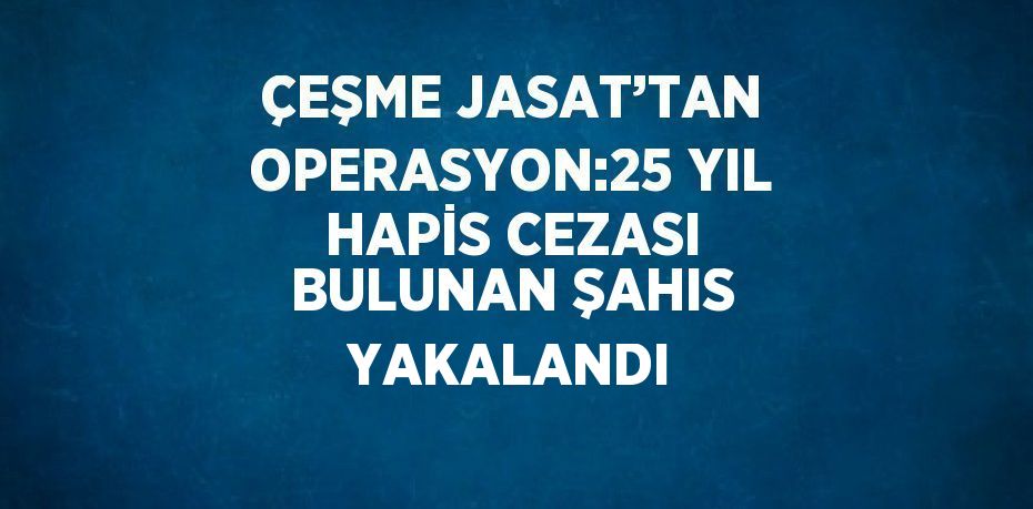 ÇEŞME JASAT’TAN OPERASYON:25 YIL HAPİS CEZASI BULUNAN ŞAHIS YAKALANDI