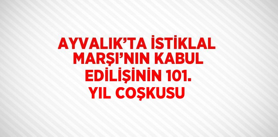 AYVALIK’TA İSTİKLAL MARŞI’NIN KABUL EDİLİŞİNİN 101. YIL COŞKUSU