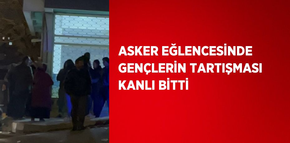 ASKER EĞLENCESİNDE GENÇLERİN TARTIŞMASI KANLI BİTTİ