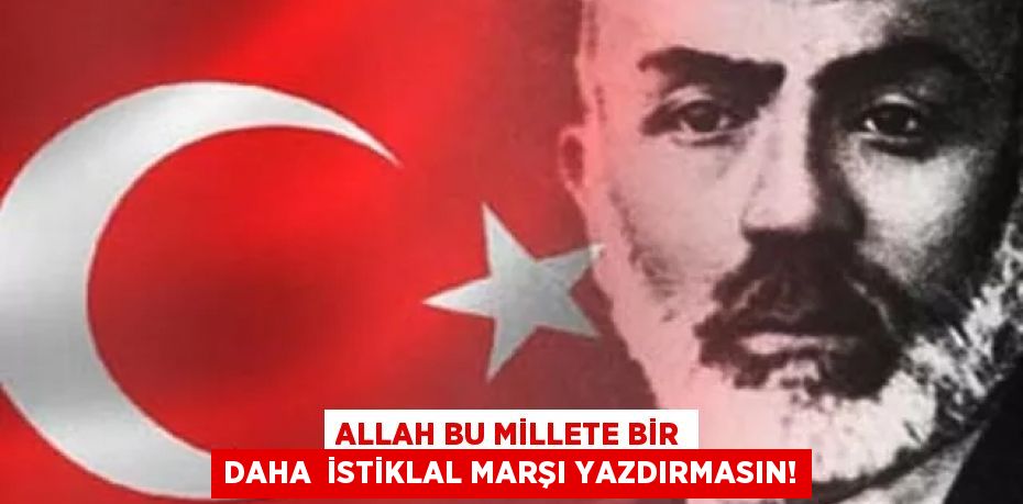 ALLAH BU MİLLETE BİR DAHA  İSTİKLAL MARŞI YAZDIRMASIN!