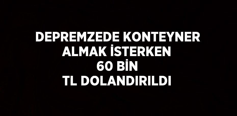 DEPREMZEDE KONTEYNER ALMAK İSTERKEN 60 BİN TL DOLANDIRILDI