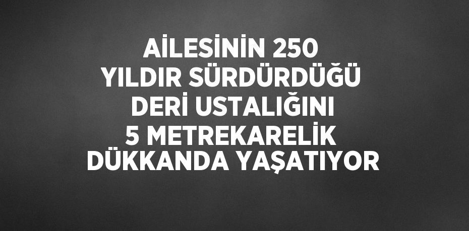 AİLESİNİN 250 YILDIR SÜRDÜRDÜĞÜ DERİ USTALIĞINI 5 METREKARELİK DÜKKANDA YAŞATIYOR