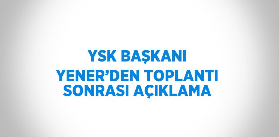 YSK BAŞKANI YENER’DEN TOPLANTI SONRASI AÇIKLAMA