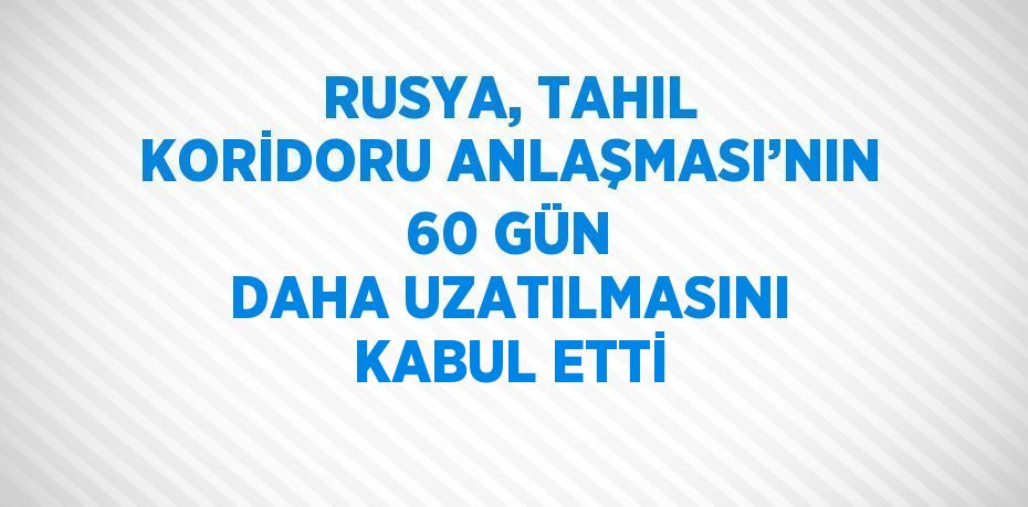 RUSYA, TAHIL KORİDORU ANLAŞMASI’NIN 60 GÜN DAHA UZATILMASINI KABUL ETTİ