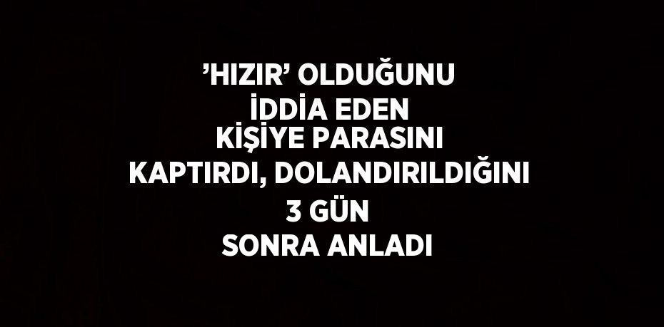 ’HIZIR’ OLDUĞUNU İDDİA EDEN KİŞİYE PARASINI KAPTIRDI, DOLANDIRILDIĞINI 3 GÜN SONRA ANLADI