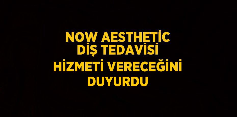 NOW AESTHETİC DİŞ TEDAVİSİ HİZMETİ VERECEĞİNİ DUYURDU