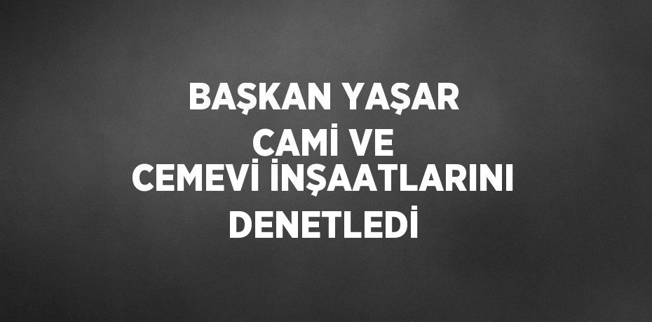 BAŞKAN YAŞAR CAMİ VE CEMEVİ İNŞAATLARINI DENETLEDİ