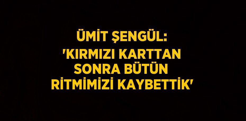 ÜMİT ŞENGÜL: 'KIRMIZI KARTTAN SONRA BÜTÜN RİTMİMİZİ KAYBETTİK'