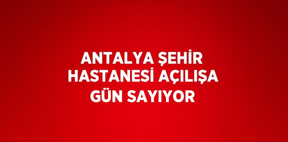 ANTALYA ŞEHİR HASTANESİ AÇILIŞA GÜN SAYIYOR