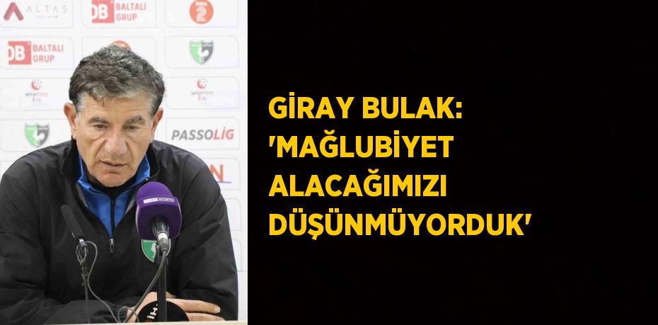 GİRAY BULAK: 'MAĞLUBİYET ALACAĞIMIZI DÜŞÜNMÜYORDUK'