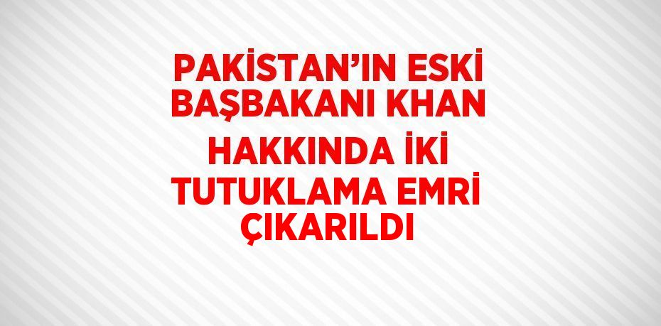 PAKİSTAN’IN ESKİ BAŞBAKANI KHAN HAKKINDA İKİ TUTUKLAMA EMRİ ÇIKARILDI