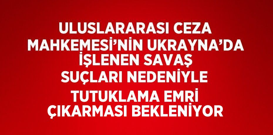 ULUSLARARASI CEZA MAHKEMESİ’NİN UKRAYNA’DA İŞLENEN SAVAŞ SUÇLARI NEDENİYLE TUTUKLAMA EMRİ ÇIKARMASI BEKLENİYOR