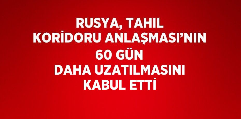 RUSYA, TAHIL KORİDORU ANLAŞMASI’NIN 60 GÜN DAHA UZATILMASINI KABUL ETTİ