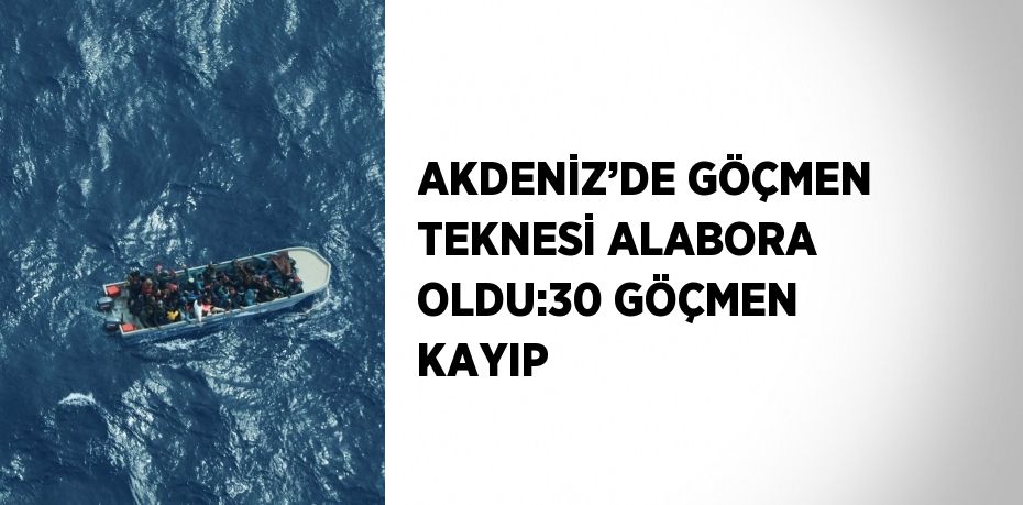 AKDENİZ’DE GÖÇMEN TEKNESİ ALABORA OLDU:30 GÖÇMEN KAYIP