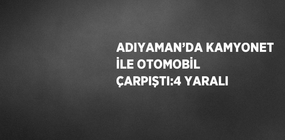 ADIYAMAN’DA KAMYONET İLE OTOMOBİL ÇARPIŞTI:4 YARALI