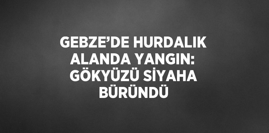 GEBZE’DE HURDALIK ALANDA YANGIN: GÖKYÜZÜ SİYAHA BÜRÜNDÜ