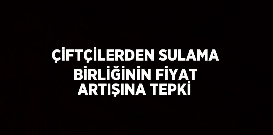 ÇİFTÇİLERDEN SULAMA BİRLİĞİNİN FİYAT ARTIŞINA TEPKİ