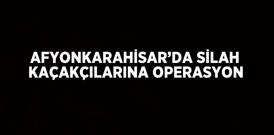 AFYONKARAHİSAR’DA SİLAH KAÇAKÇILARINA OPERASYON