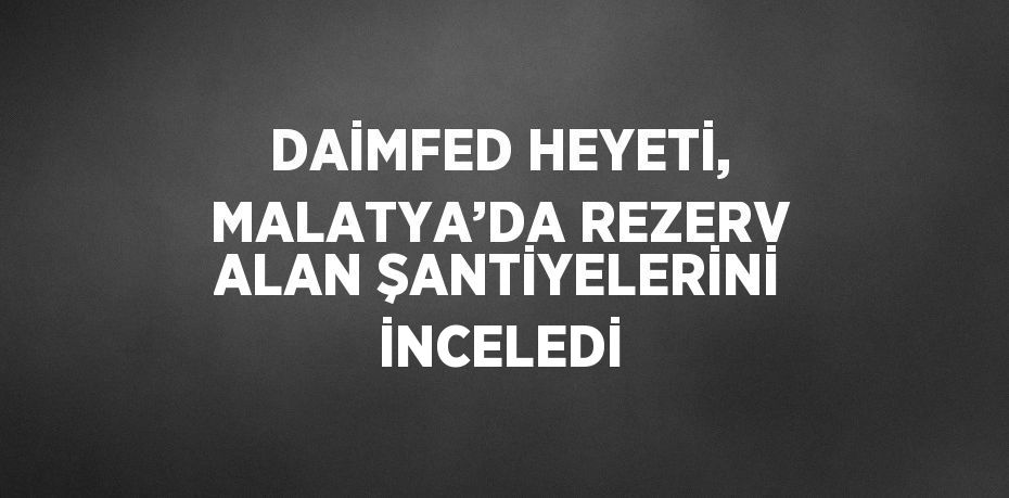 DAİMFED HEYETİ, MALATYA’DA REZERV ALAN ŞANTİYELERİNİ İNCELEDİ