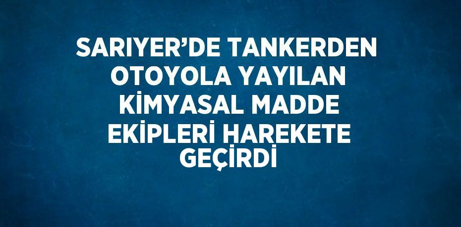 SARIYER’DE TANKERDEN OTOYOLA YAYILAN KİMYASAL MADDE EKİPLERİ HAREKETE GEÇİRDİ