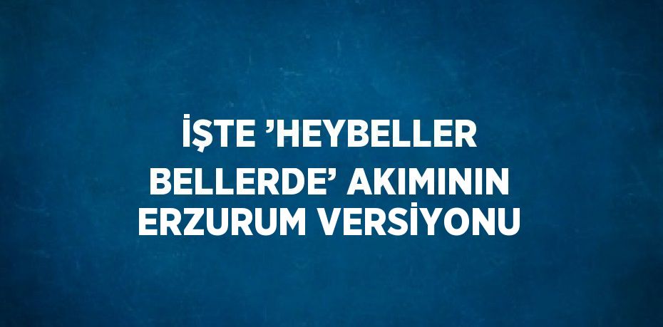 İŞTE ’HEYBELLER BELLERDE’ AKIMININ ERZURUM VERSİYONU