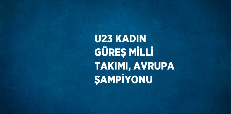 U23 KADIN GÜREŞ MİLLİ TAKIMI, AVRUPA ŞAMPİYONU