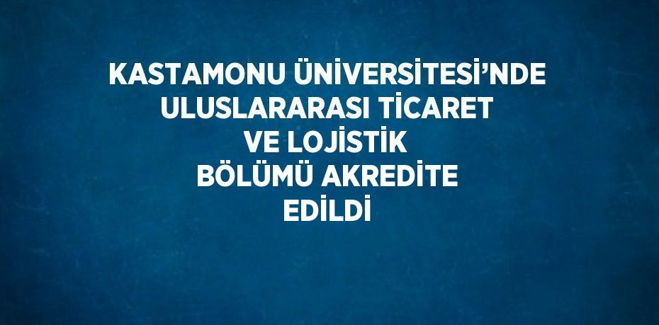 KASTAMONU ÜNİVERSİTESİ’NDE ULUSLARARASI TİCARET VE LOJİSTİK BÖLÜMÜ AKREDİTE EDİLDİ