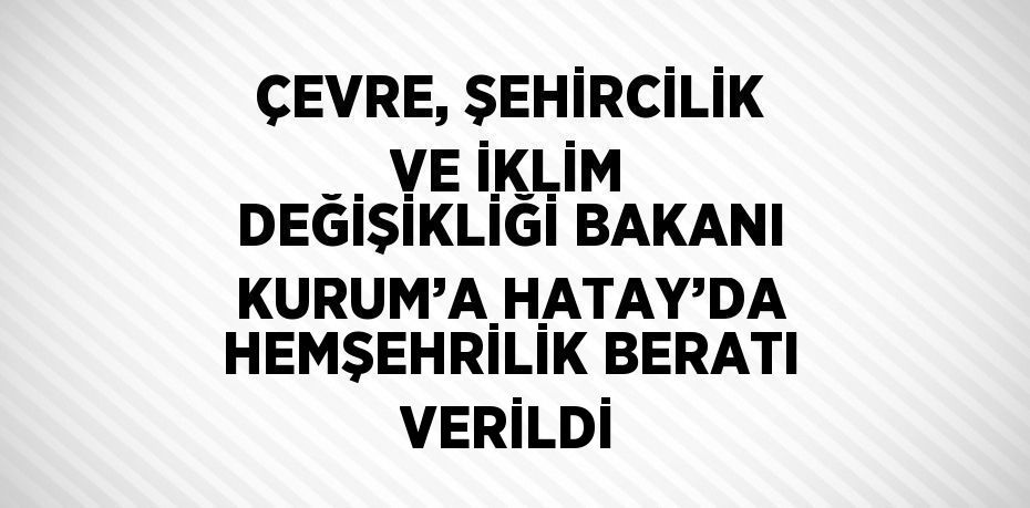 ÇEVRE, ŞEHİRCİLİK VE İKLİM DEĞİŞİKLİĞİ BAKANI KURUM’A HATAY’DA HEMŞEHRİLİK BERATI VERİLDİ