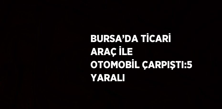 BURSA’DA TİCARİ ARAÇ İLE OTOMOBİL ÇARPIŞTI:5 YARALI