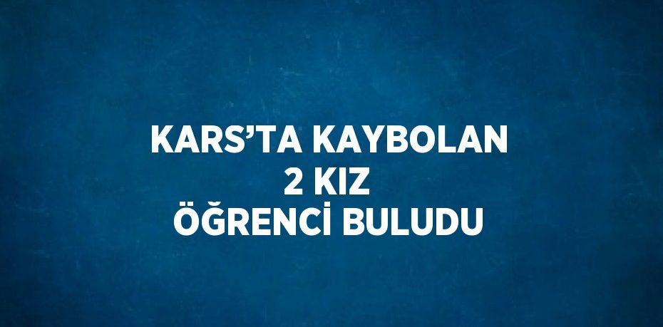 KARS’TA KAYBOLAN 2 KIZ ÖĞRENCİ BULUDU