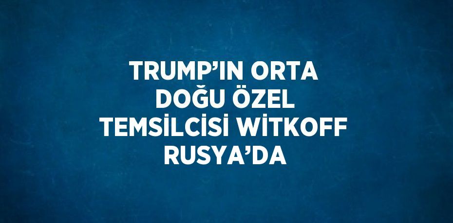 TRUMP’IN ORTA DOĞU ÖZEL TEMSİLCİSİ WİTKOFF RUSYA’DA