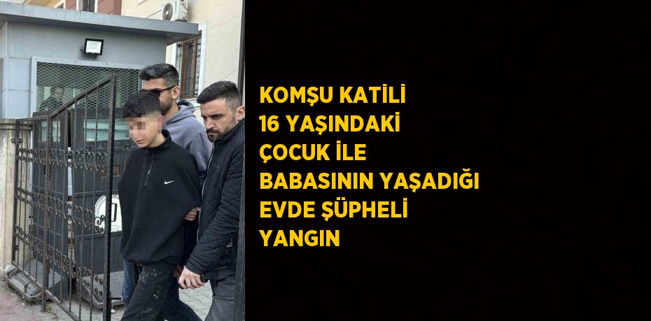 KOMŞU KATİLİ 16 YAŞINDAKİ ÇOCUK İLE BABASININ YAŞADIĞI EVDE ŞÜPHELİ YANGIN