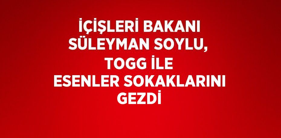 İÇİŞLERİ BAKANI SÜLEYMAN SOYLU, TOGG İLE ESENLER SOKAKLARINI GEZDİ