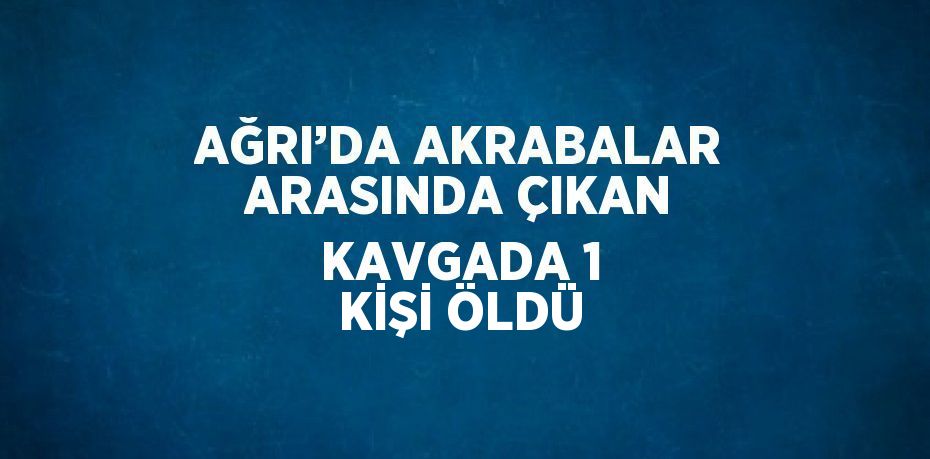 AĞRI’DA AKRABALAR ARASINDA ÇIKAN KAVGADA 1 KİŞİ ÖLDÜ