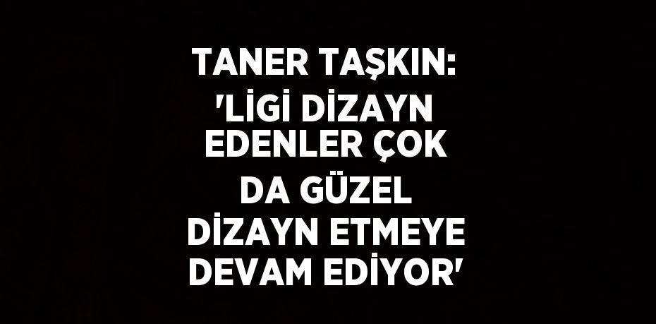 TANER TAŞKIN: 'LİGİ DİZAYN EDENLER ÇOK DA GÜZEL DİZAYN ETMEYE DEVAM EDİYOR'