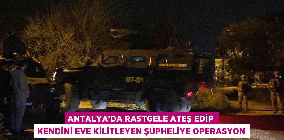 ANTALYA’DA RASTGELE ATEŞ EDİP KENDİNİ EVE KİLİTLEYEN ŞÜPHELİYE OPERASYON