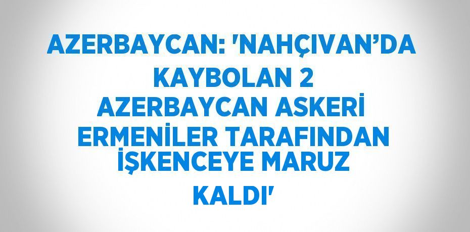 AZERBAYCAN: 'NAHÇIVAN’DA KAYBOLAN 2 AZERBAYCAN ASKERİ ERMENİLER TARAFINDAN İŞKENCEYE MARUZ KALDI'