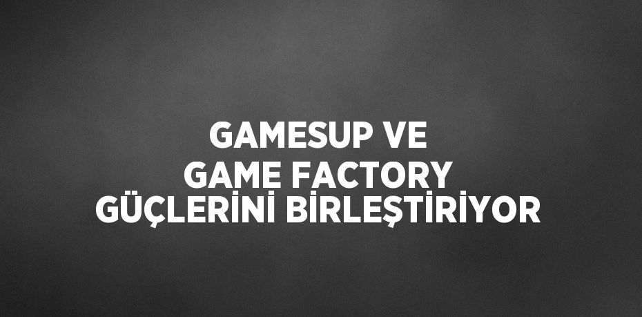 GAMESUP VE GAME FACTORY GÜÇLERİNİ BİRLEŞTİRİYOR