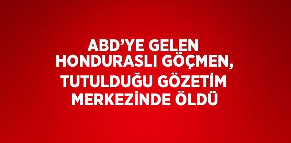 ABD’YE GELEN HONDURASLI GÖÇMEN, TUTULDUĞU GÖZETİM MERKEZİNDE ÖLDÜ