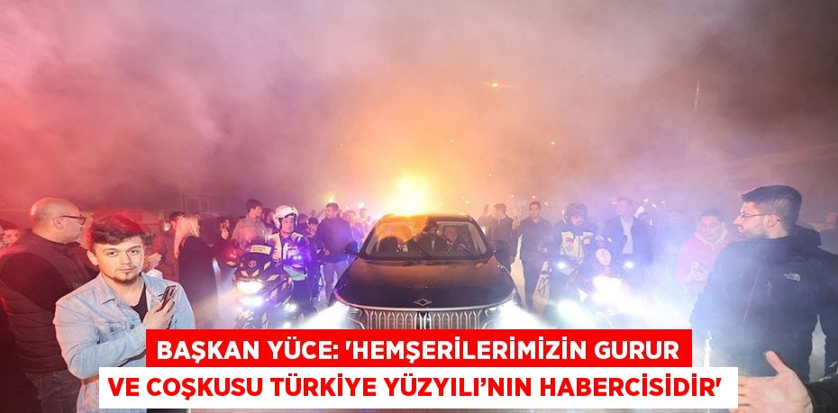 BAŞKAN YÜCE: 'HEMŞERİLERİMİZİN GURUR VE COŞKUSU TÜRKİYE YÜZYILI’NIN HABERCİSİDİR'