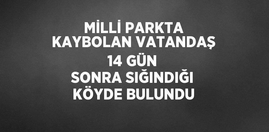 MİLLİ PARKTA KAYBOLAN VATANDAŞ 14 GÜN SONRA SIĞINDIĞI KÖYDE BULUNDU