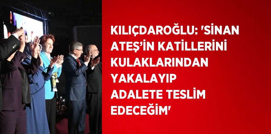 KILIÇDAROĞLU: 'SİNAN ATEŞ’İN KATİLLERİNİ KULAKLARINDAN YAKALAYIP ADALETE TESLİM EDECEĞİM'