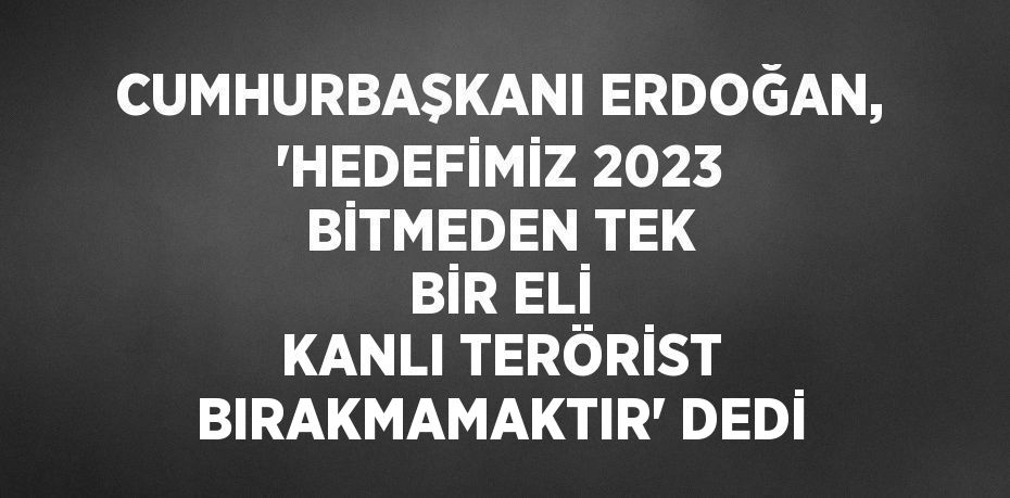 CUMHURBAŞKANI ERDOĞAN, 'HEDEFİMİZ 2023 BİTMEDEN TEK BİR ELİ KANLI TERÖRİST BIRAKMAMAKTIR' DEDİ