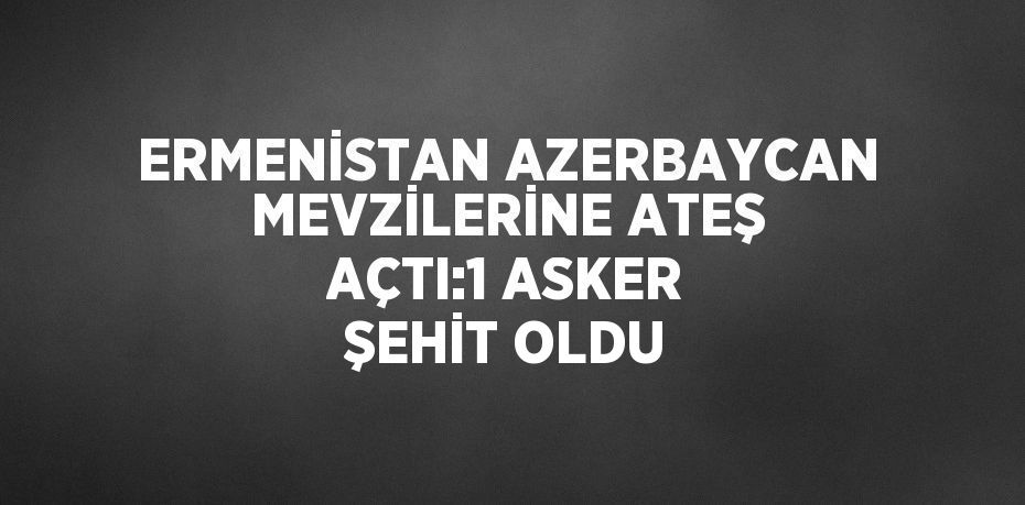 ERMENİSTAN AZERBAYCAN MEVZİLERİNE ATEŞ AÇTI:1 ASKER ŞEHİT OLDU